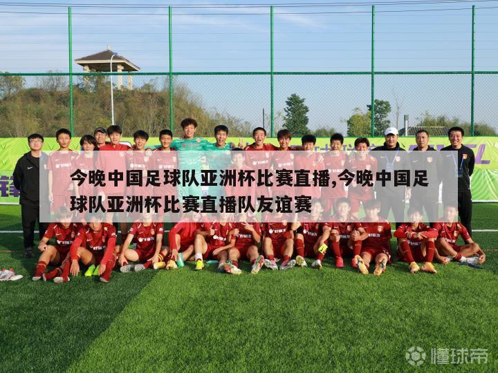 今晚中国足球队亚洲杯比赛直播,今晚中国足球队亚洲杯比赛直播队友谊赛