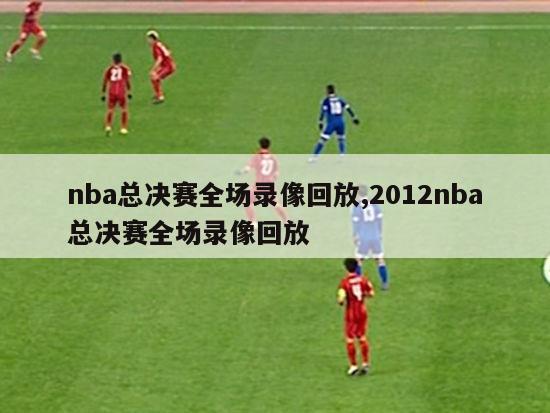 nba总决赛全场录像回放,2012nba总决赛全场录像回放